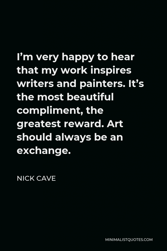 Nick Cave Quote - I’m very happy to hear that my work inspires writers and painters. It’s the most beautiful compliment, the greatest reward. Art should always be an exchange.