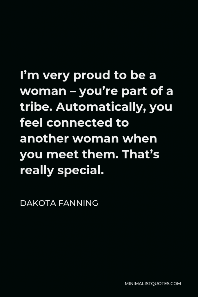 Dakota Fanning Quote - I’m very proud to be a woman – you’re part of a tribe. Automatically, you feel connected to another woman when you meet them. That’s really special.