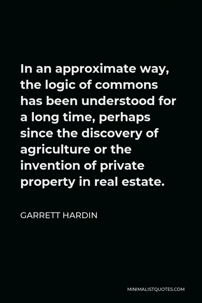 Garrett Hardin Quote - In an approximate way, the logic of commons has been understood for a long time, perhaps since the discovery of agriculture or the invention of private property in real estate.