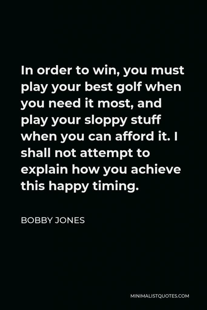Bobby Jones Quote - In order to win, you must play your best golf when you need it most, and play your sloppy stuff when you can afford it. I shall not attempt to explain how you achieve this happy timing.