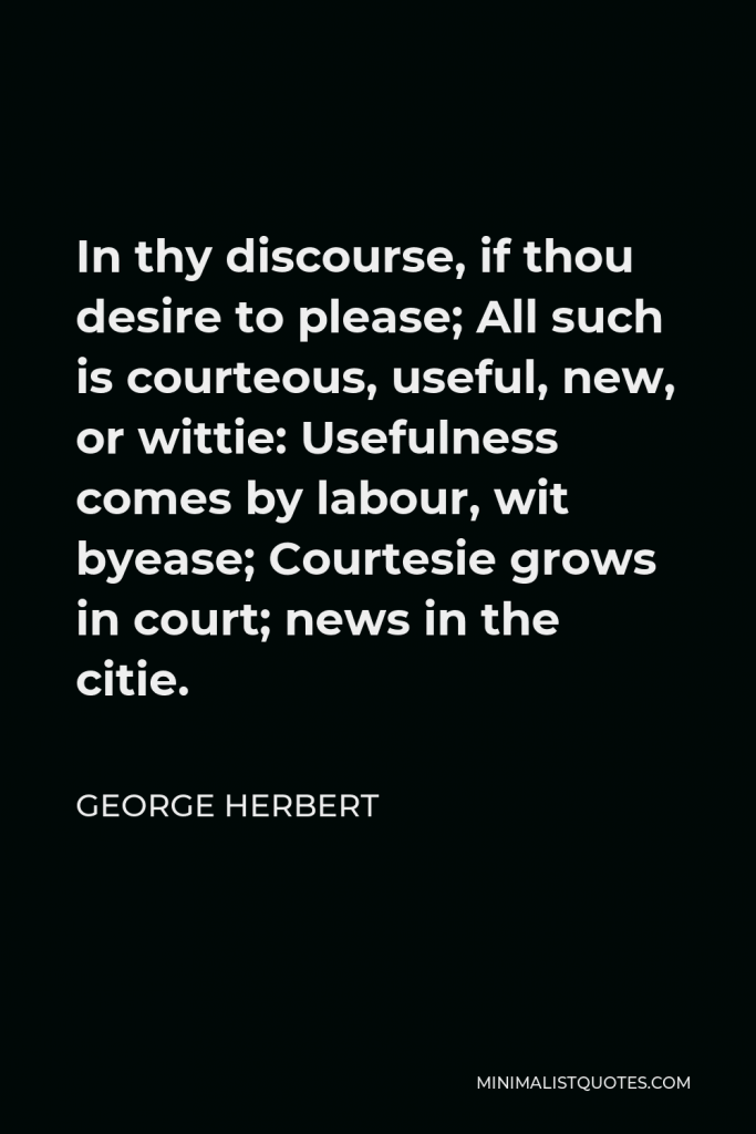 George Herbert Quote - In thy discourse, if thou desire to please; All such is courteous, useful, new, or wittie: Usefulness comes by labour, wit byease; Courtesie grows in court; news in the citie.