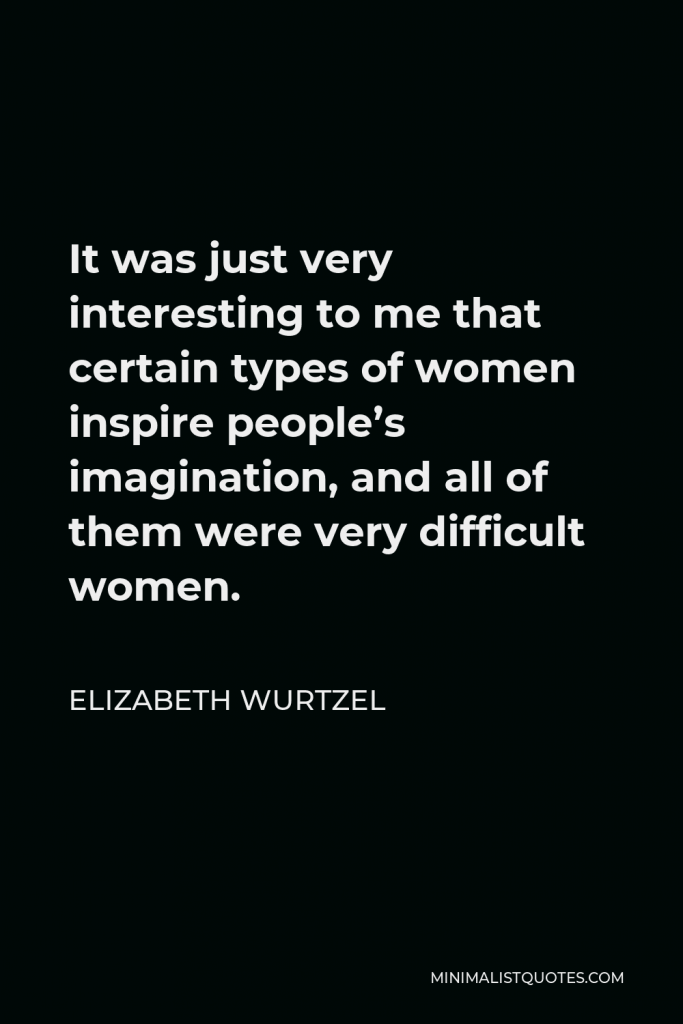 Elizabeth Wurtzel Quote - It was just very interesting to me that certain types of women inspire people’s imagination, and all of them were very difficult women.
