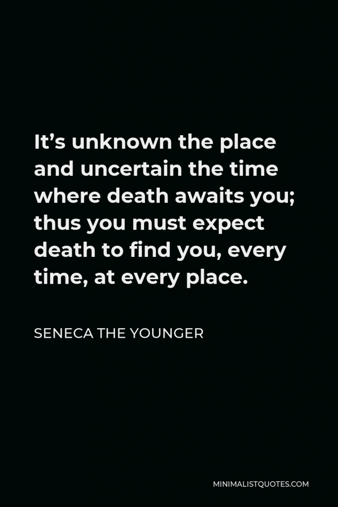 Seneca the Younger Quote - It’s unknown the place and uncertain the time where death awaits you; thus you must expect death to find you, every time, at every place.