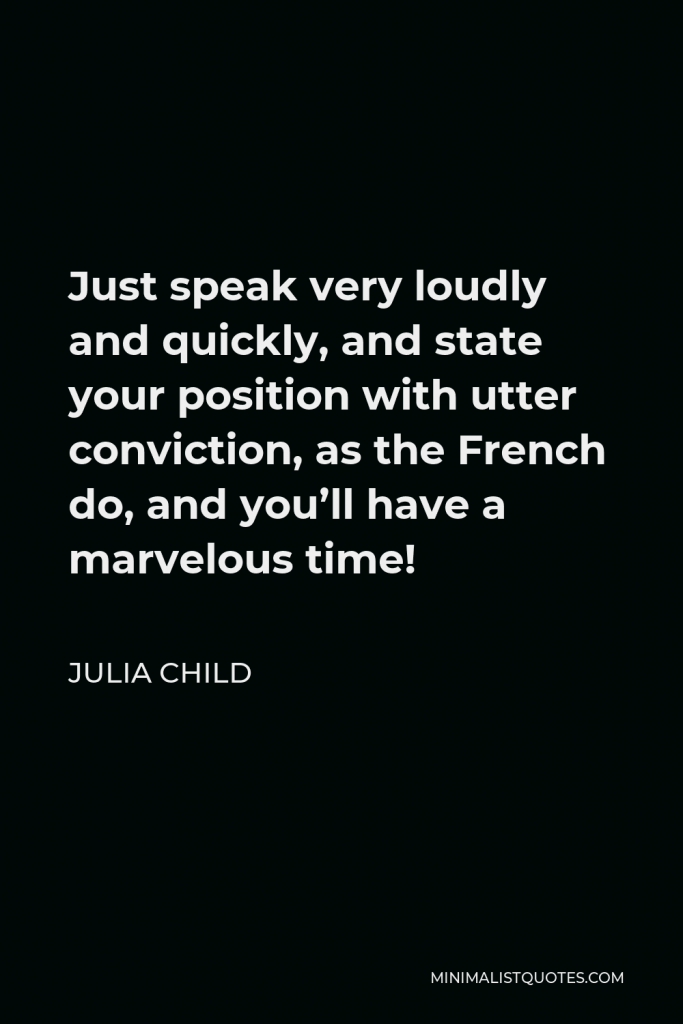 Julia Child Quote - Just speak very loudly and quickly, and state your position with utter conviction, as the French do, and you’ll have a marvelous time!