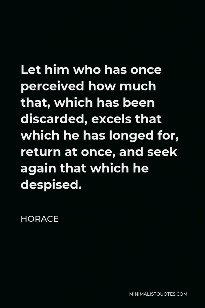 Horace Quote - Let him who has once perceived how much that, which has been discarded, excels that which he has longed for, return at once, and seek again that which he despised.