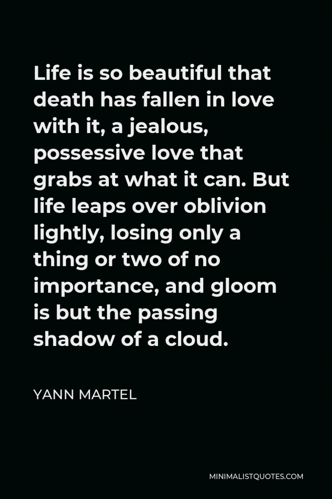 Yann Martel Quote - Life is so beautiful that death has fallen in love with it, a jealous, possessive love that grabs at what it can. But life leaps over oblivion lightly, losing only a thing or two of no importance, and gloom is but the passing shadow of a cloud.