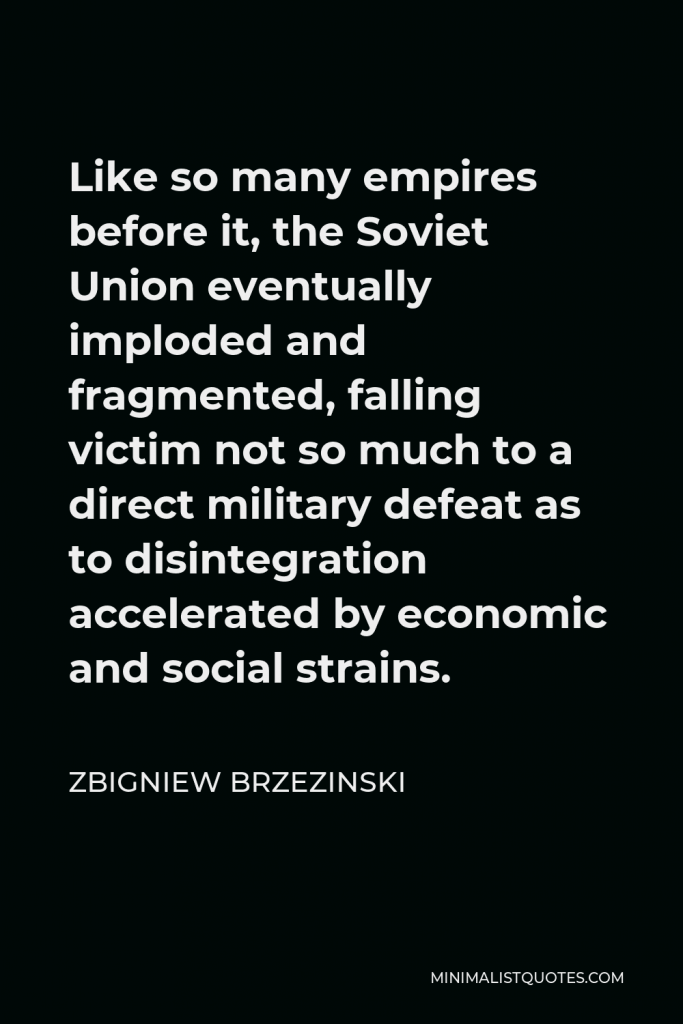 Zbigniew Brzezinski Quote - Like so many empires before it, the Soviet Union eventually imploded and fragmented, falling victim not so much to a direct military defeat as to disintegration accelerated by economic and social strains.