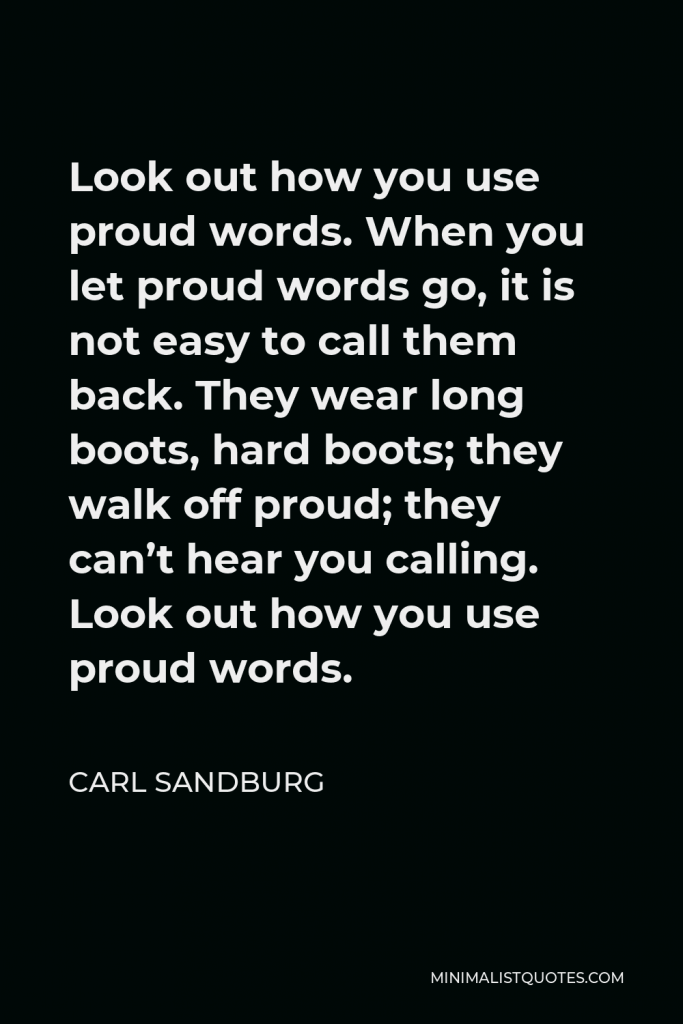 Carl Sandburg Quote - Look out how you use proud words. When you let proud words go, it is not easy to call them back. They wear long boots, hard boots; they walk off proud; they can’t hear you calling. Look out how you use proud words.