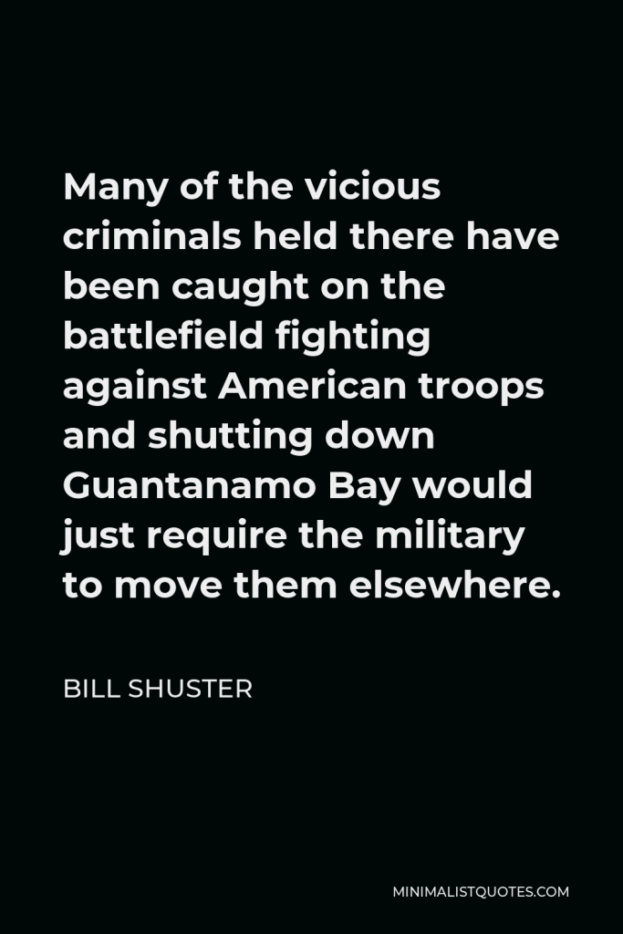 Bill Shuster Quote - Many of the vicious criminals held there have been caught on the battlefield fighting against American troops and shutting down Guantanamo Bay would just require the military to move them elsewhere.