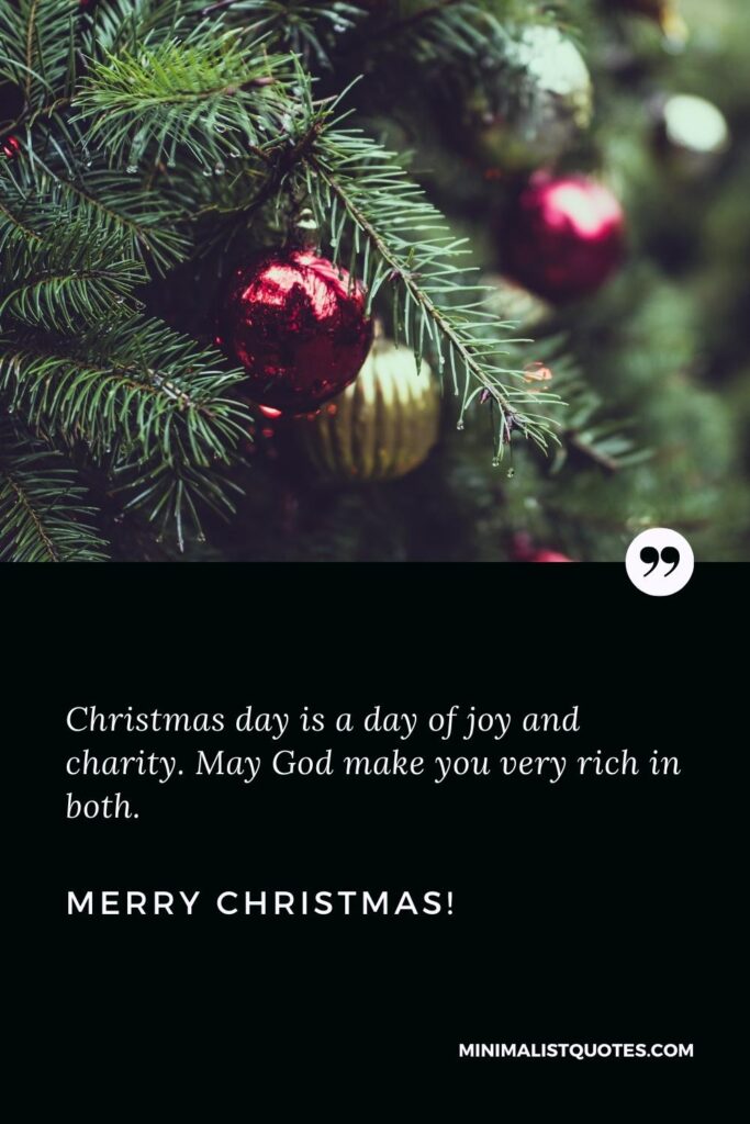 Merry Christmas Greetings: Christmas day is a day of joy and charity. May God make you very rich in both. Merry Christmas!