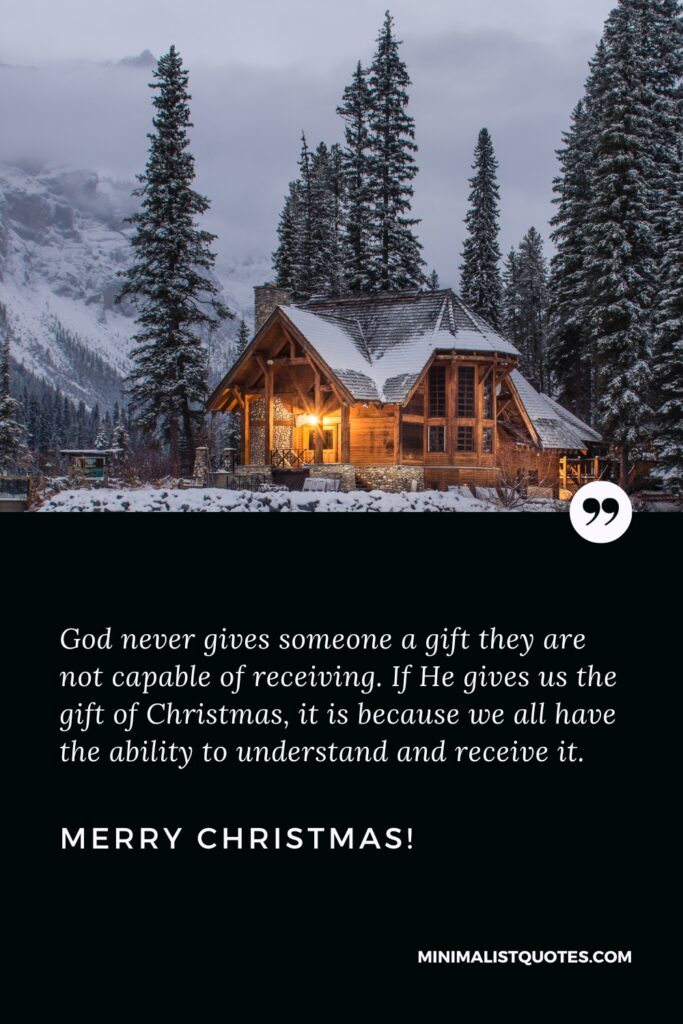Merry Christmas Greetings: God never gives someone a gift they are not capable of receiving. If He gives us the gift of Christmas, it is because we all have the ability to understand and receive it. Merry Christmas!