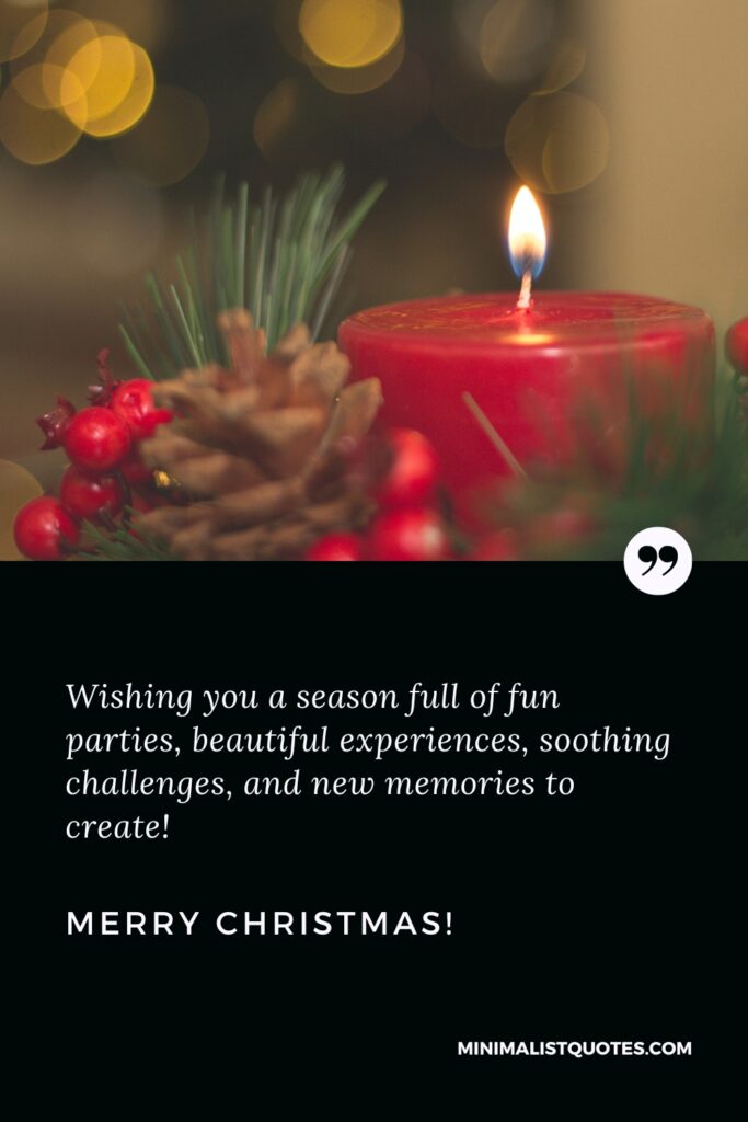 Merry Christmas Greetings: Wishing you a season full of fun parties, beautiful experiences, soothing challenges, and new memories to create! Merry Christmas!
