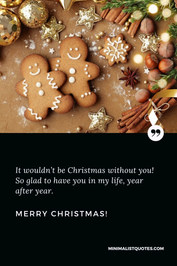 Merry Christmas Quotes: It wouldn’t be Christmas without you! So glad to have you in my life, year after year. Merry Christmas!