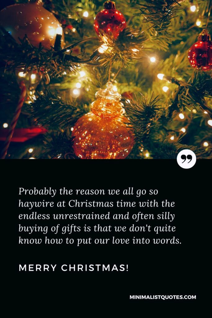 Merry Christmas Thoughts: Probably the reason we all go so haywire at Christmas time with the endless unrestrained and often silly buying of gifts is that we don't quite know how to put our love into words. Merry Christmas!