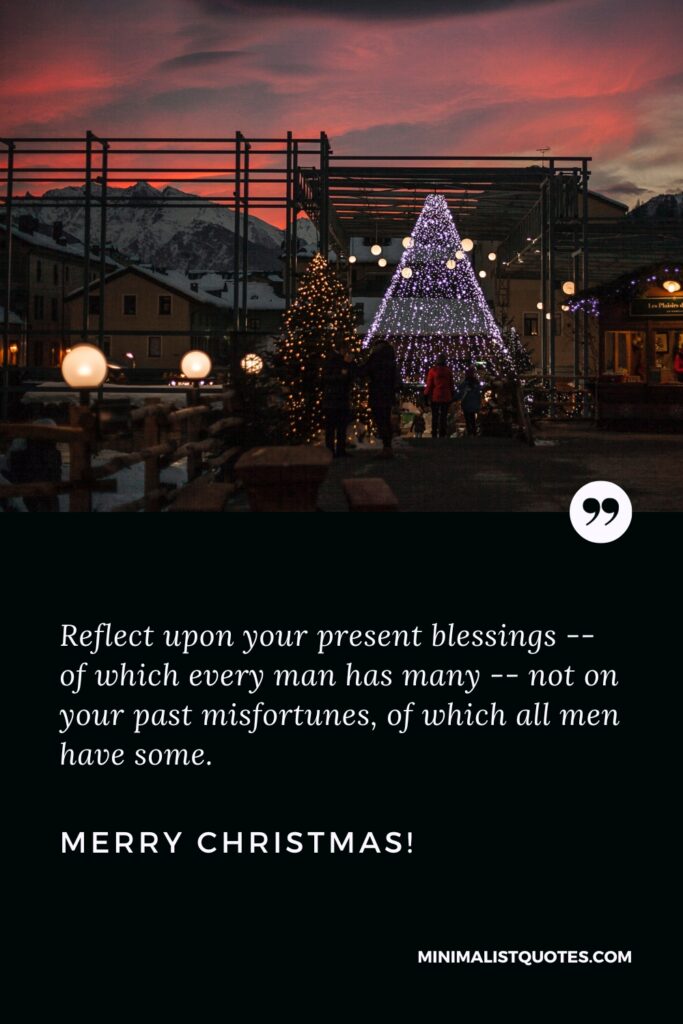 Merry Christmas Thoughts: Reflect upon your present blessings -- of which every man has many -- not on your past misfortunes, of which all men have some. Merry Christmas!