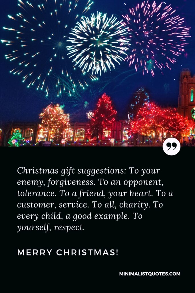 Merry Christmas Wishes: Christmas gift suggestions: To your enemy, forgiveness. To an opponent, tolerance. To a friend, your heart. To a customer, service. To all, charity. To every child, a good example. To yourself, respect. Merry Christmas!