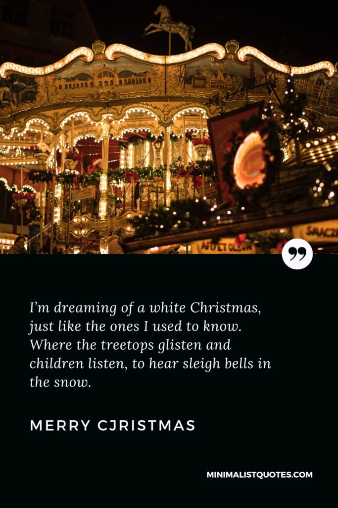 Merry Christmas Wishes: I’m dreaming of a white Christmas, just like the ones I used to know. Where the treetops glisten and children listen, to hear sleigh bells in the snow. Merry Christmas!