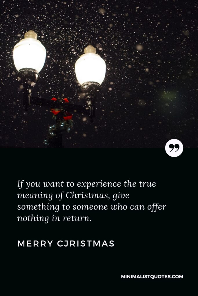 Merry Christmas Wishes: If you want to experience the true meaning of Christmas, give something to someone who can offer nothing in return. Merry Christmas!