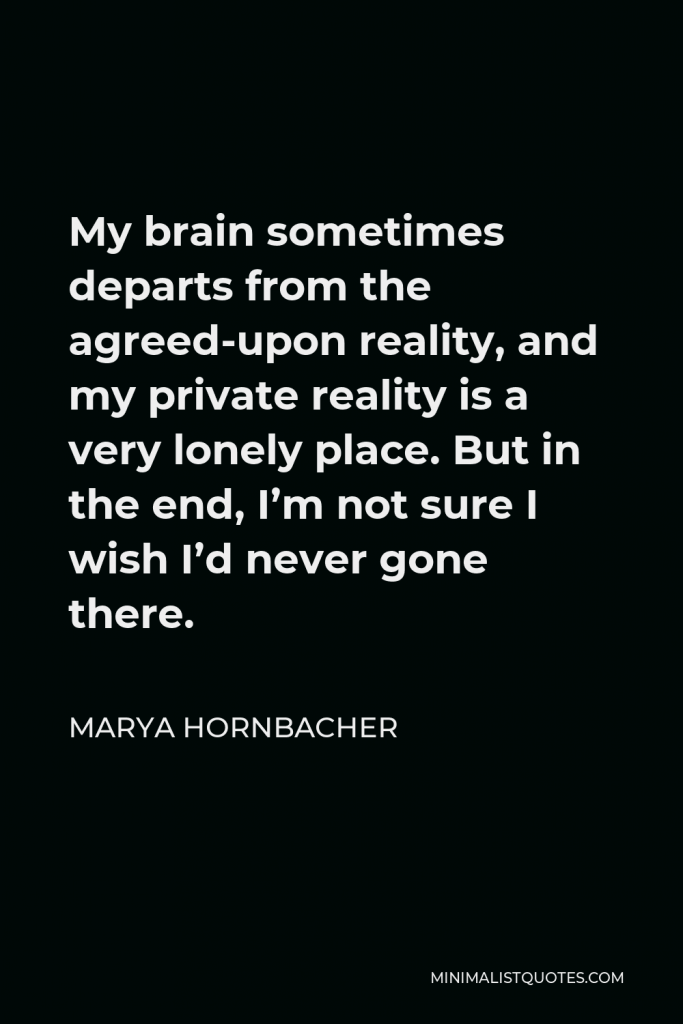 Marya Hornbacher Quote - My brain sometimes departs from the agreed-upon reality, and my private reality is a very lonely place. But in the end, I’m not sure I wish I’d never gone there.