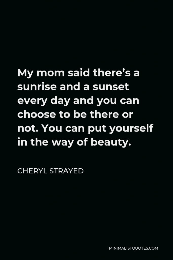 Cheryl Strayed Quote - My mom said there’s a sunrise and a sunset every day and you can choose to be there or not. You can put yourself in the way of beauty.