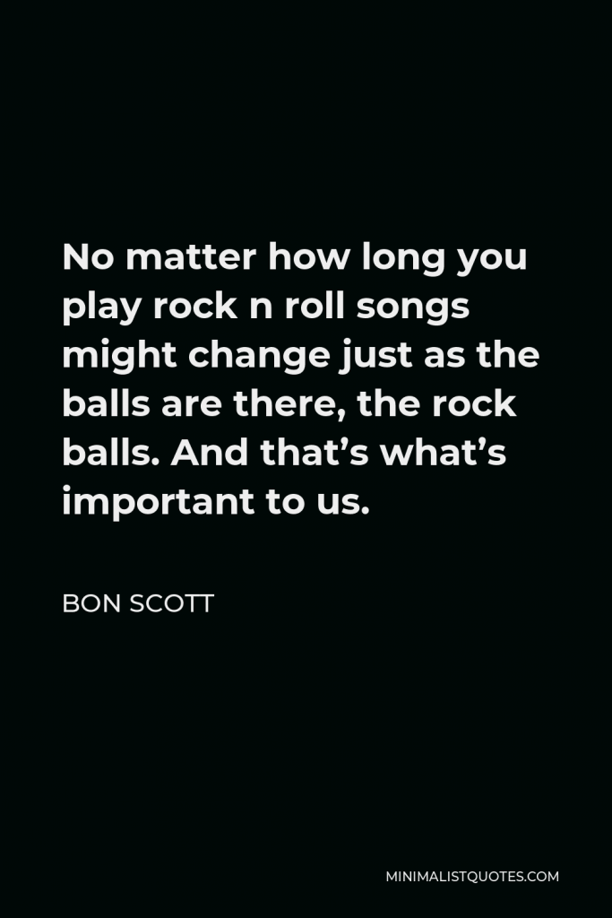 Bon Scott Quote - No matter how long you play rock n roll songs might change just as the balls are there, the rock balls. And that’s what’s important to us.