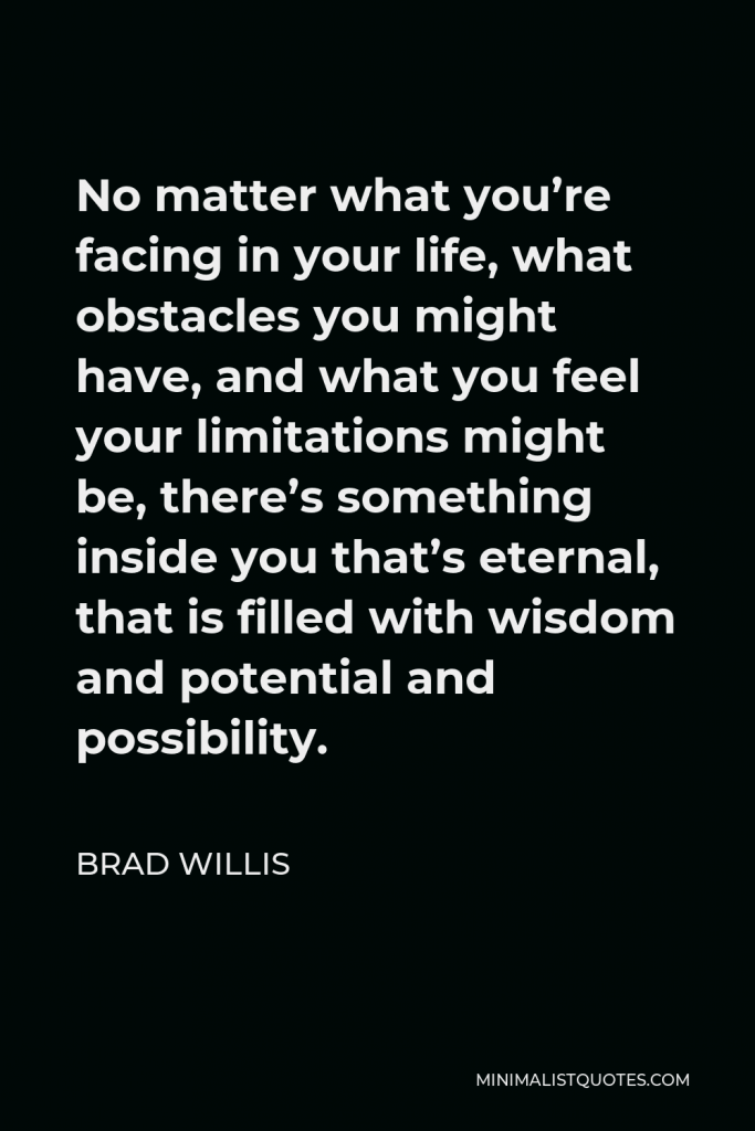 Brad Willis Quote - No matter what you’re facing in your life, what obstacles you might have, and what you feel your limitations might be, there’s something inside you that’s eternal, that is filled with wisdom and potential and possibility.