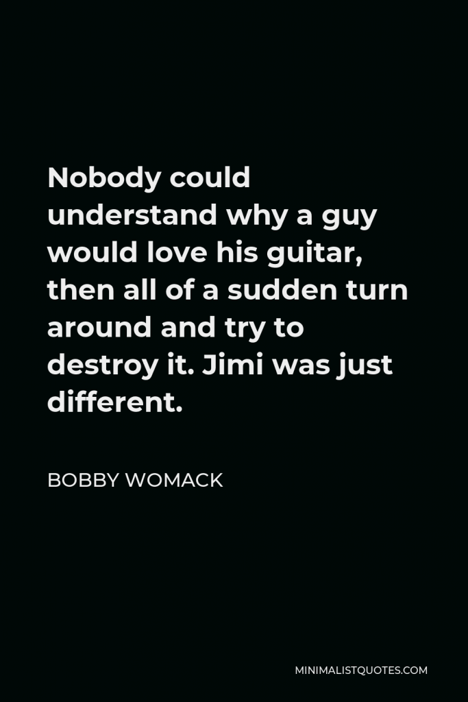 Bobby Womack Quote - Nobody could understand why a guy would love his guitar, then all of a sudden turn around and try to destroy it. Jimi was just different.