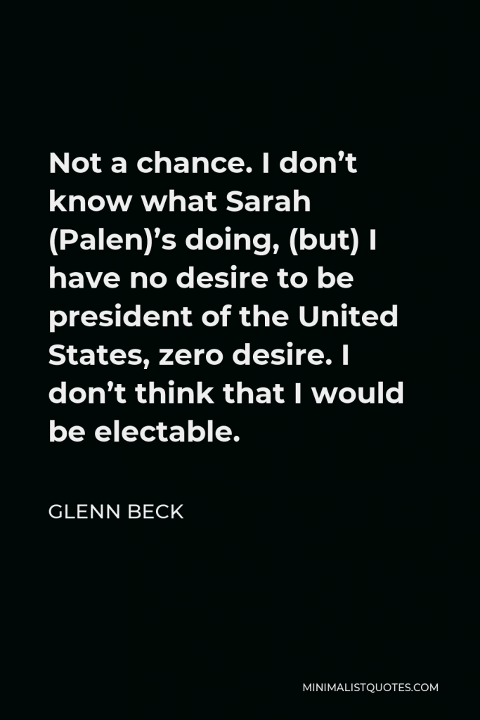 Glenn Beck Quote - Not a chance. I don’t know what Sarah (Palen)’s doing, (but) I have no desire to be president of the United States, zero desire. I don’t think that I would be electable.