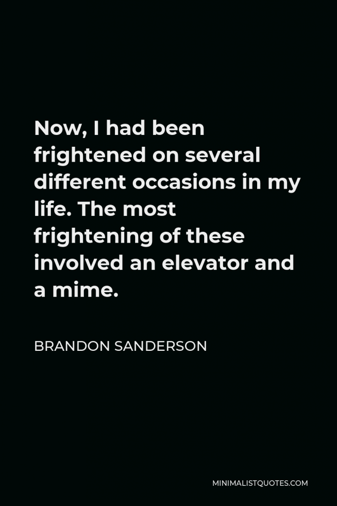 Brandon Sanderson Quote - Now, I had been frightened on several different occasions in my life. The most frightening of these involved an elevator and a mime.