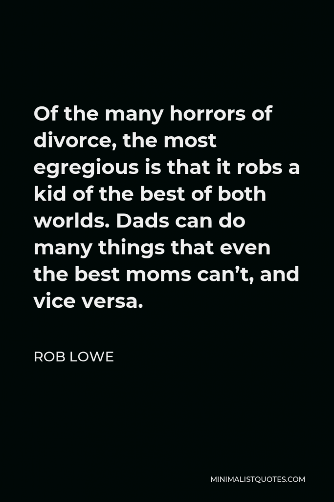 Rob Lowe Quote - Of the many horrors of divorce, the most egregious is that it robs a kid of the best of both worlds. Dads can do many things that even the best moms can’t, and vice versa.