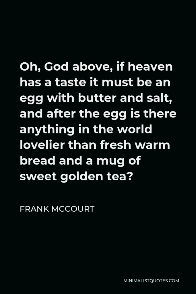 Frank McCourt Quote - Oh, God above, if heaven has a taste it must be an egg with butter and salt, and after the egg is there anything in the world lovelier than fresh warm bread and a mug of sweet golden tea?