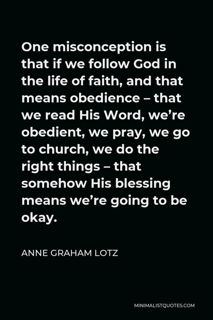 Anne Graham Lotz Quote - One misconception is that if we follow God in the life of faith, and that means obedience – that we read His Word, we’re obedient, we pray, we go to church, we do the right things – that somehow His blessing means we’re going to be okay.