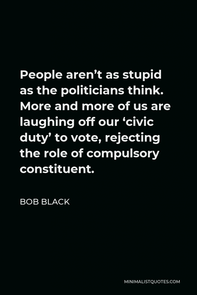 Bob Black Quote - People aren’t as stupid as the politicians think. More and more of us are laughing off our ‘civic duty’ to vote, rejecting the role of compulsory constituent.
