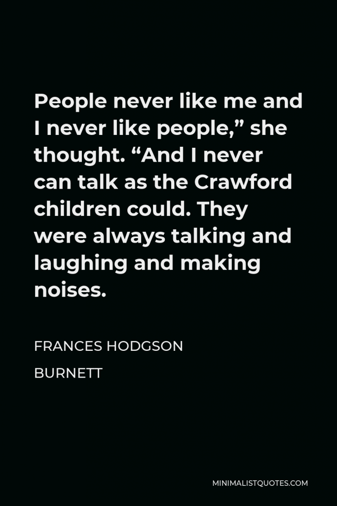 Frances Hodgson Burnett Quote - People never like me and I never like people,” she thought. “And I never can talk as the Crawford children could. They were always talking and laughing and making noises.