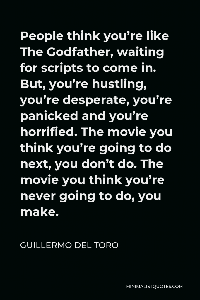 Guillermo del Toro Quote - People think you’re like The Godfather, waiting for scripts to come in. But, you’re hustling, you’re desperate, you’re panicked and you’re horrified. The movie you think you’re going to do next, you don’t do. The movie you think you’re never going to do, you make.