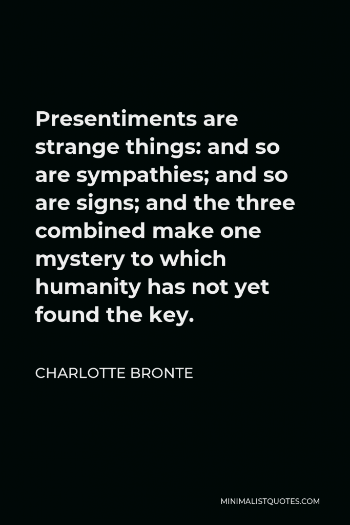 Charlotte Bronte Quote - Presentiments are strange things: and so are sympathies; and so are signs; and the three combined make one mystery to which humanity has not yet found the key.