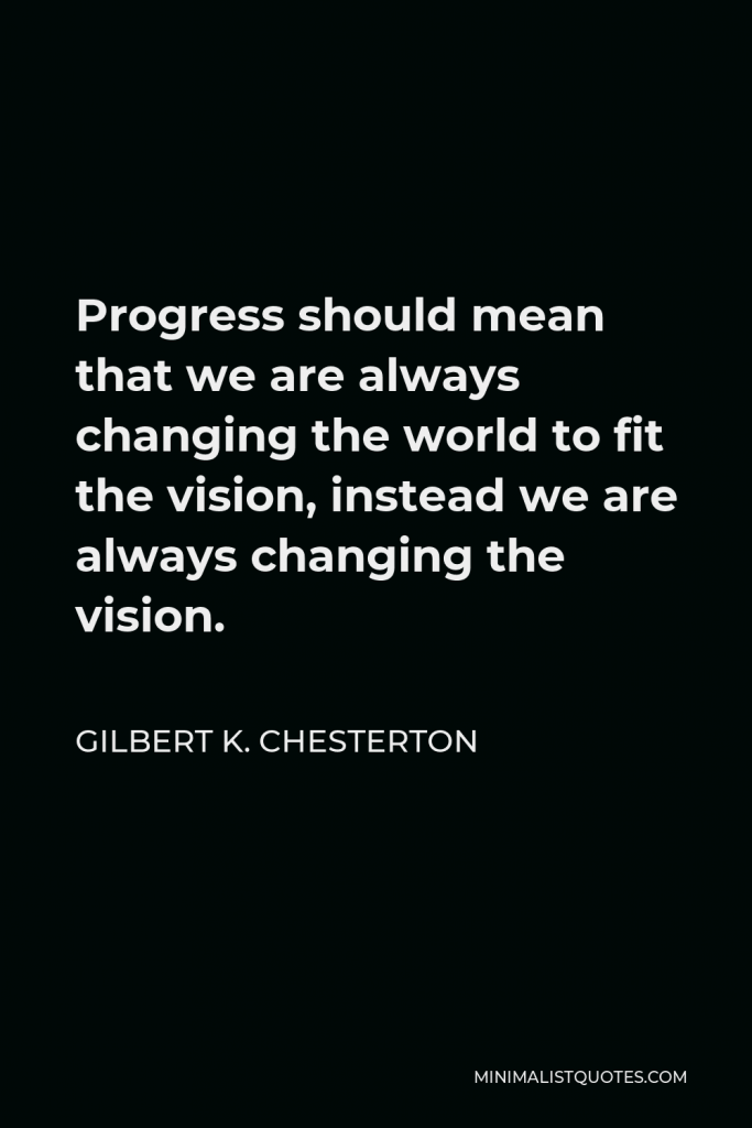 Gilbert K. Chesterton Quote - Progress should mean that we are always changing the world to fit the vision, instead we are always changing the vision.