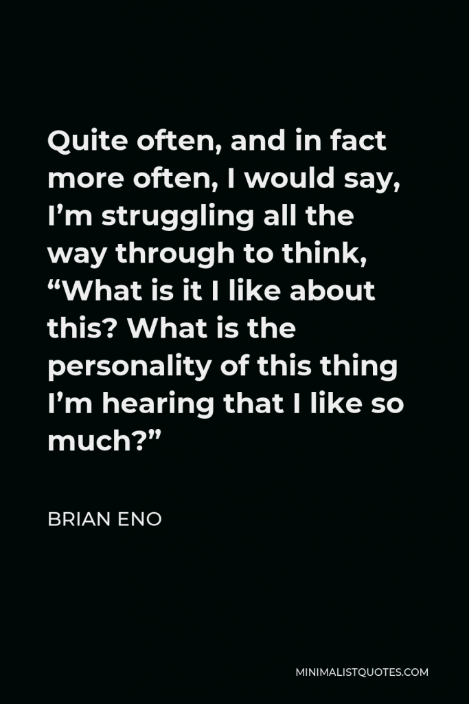 Brian Eno Quote - Quite often, and in fact more often, I would say, I’m struggling all the way through to think, “What is it I like about this? What is the personality of this thing I’m hearing that I like so much?”
