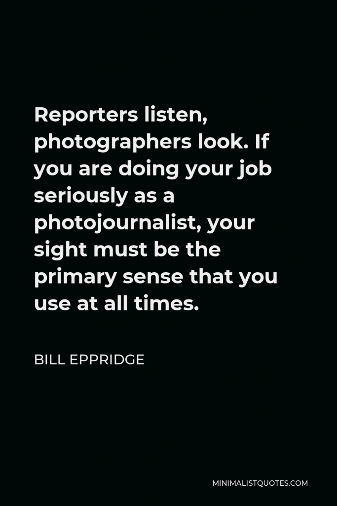 Bill Eppridge Quote - Reporters listen, photographers look. If you are doing your job seriously as a photojournalist, your sight must be the primary sense that you use at all times.