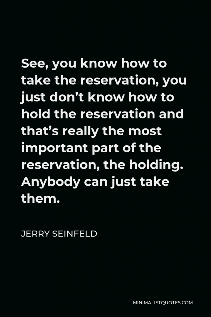 Jerry Seinfeld Quote - See, you know how to take the reservation, you just don’t know how to hold the reservation and that’s really the most important part of the reservation, the holding. Anybody can just take them.