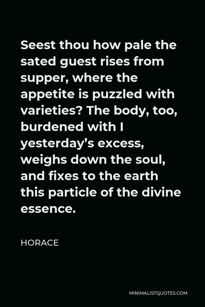 Horace Quote - Seest thou how pale the sated guest rises from supper, where the appetite is puzzled with varieties? The body, too, burdened with I yesterday’s excess, weighs down the soul, and fixes to the earth this particle of the divine essence.
