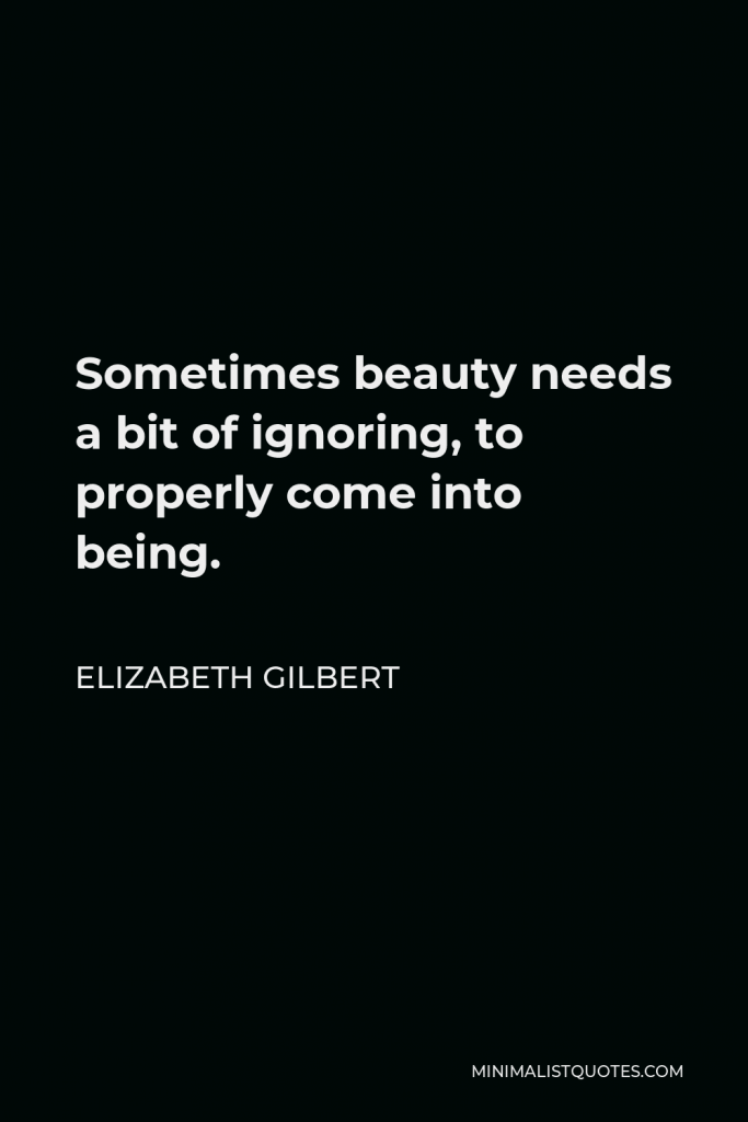 Elizabeth Gilbert Quote - Sometimes beauty needs a bit of ignoring, to properly come into being.