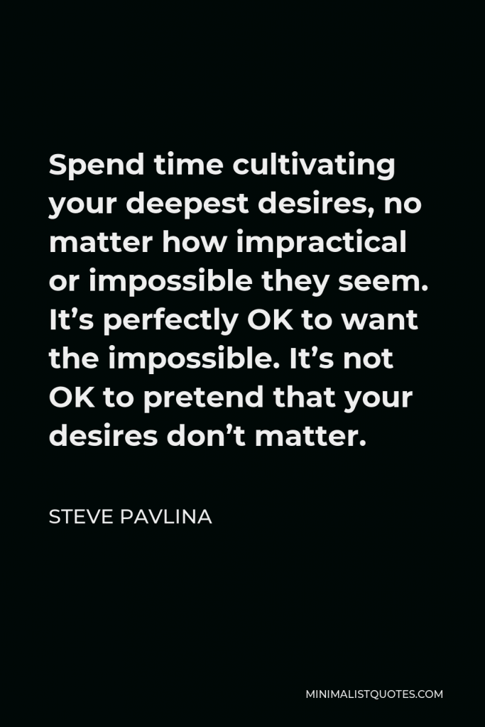 Steve Pavlina Quote - Spend time cultivating your deepest desires, no matter how impractical or impossible they seem. It’s perfectly OK to want the impossible. It’s not OK to pretend that your desires don’t matter.