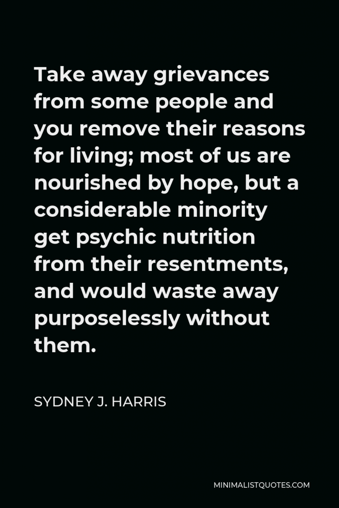 Sydney J. Harris Quote - Take away grievances from some people and you remove their reasons for living; most of us are nourished by hope, but a considerable minority get psychic nutrition from their resentments, and would waste away purposelessly without them.