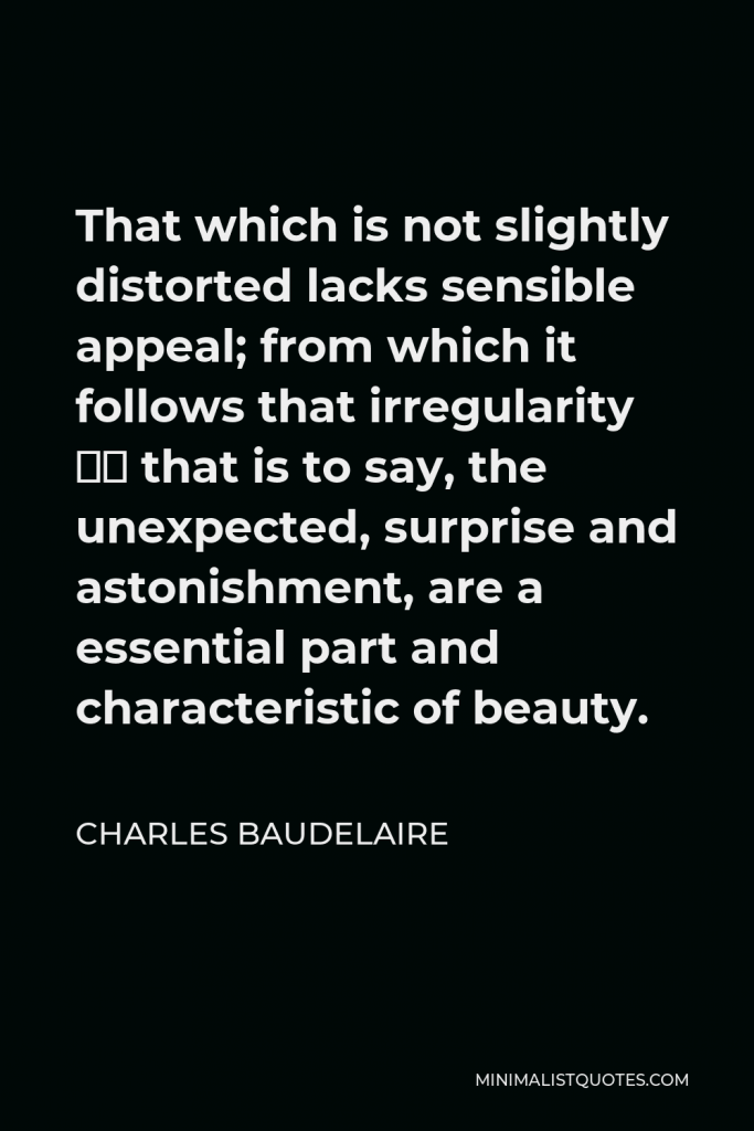 Charles Baudelaire Quote - That which is not slightly distorted lacks sensible appeal; from which it follows that irregularity – that is to say, the unexpected, surprise and astonishment, are a essential part and characteristic of beauty.