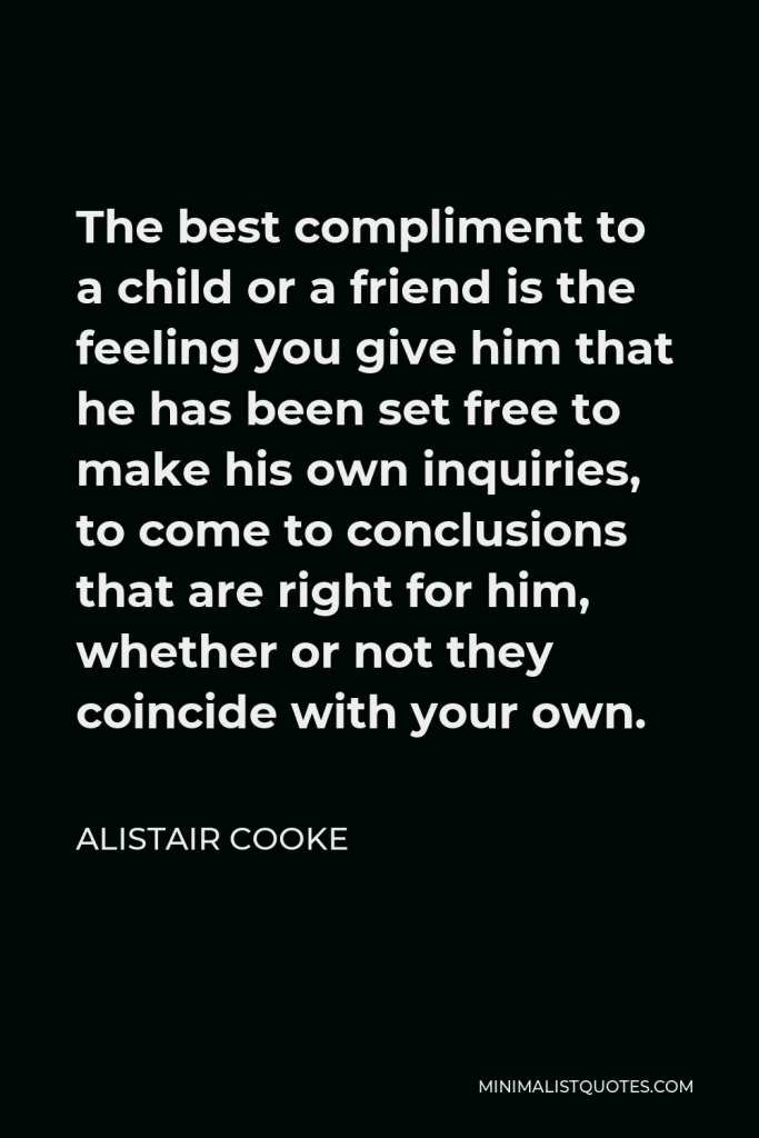 Alistair Cooke Quote - The best compliment to a child or a friend is the feeling you give him that he has been set free to make his own inquiries, to come to conclusions that are right for him, whether or not they coincide with your own.