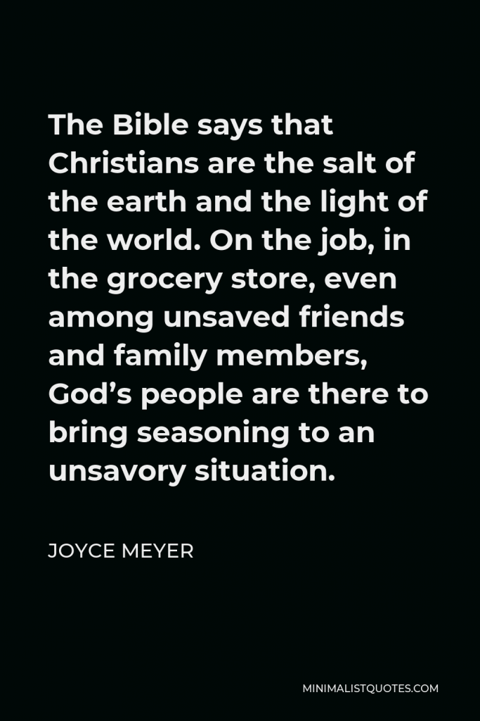 Joyce Meyer Quote - The Bible says that Christians are the salt of the earth and the light of the world. On the job, in the grocery store, even among unsaved friends and family members, God’s people are there to bring seasoning to an unsavory situation.