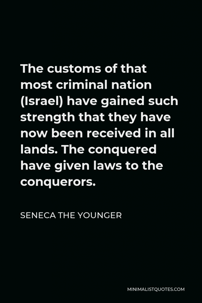 Seneca the Younger Quote - The customs of that most criminal nation (Israel) have gained such strength that they have now been received in all lands. The conquered have given laws to the conquerors.