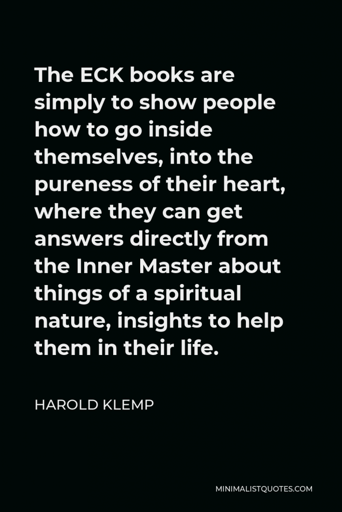 Harold Klemp Quote - The ECK books are simply to show people how to go inside themselves, into the pureness of their heart, where they can get answers directly from the Inner Master about things of a spiritual nature, insights to help them in their life.