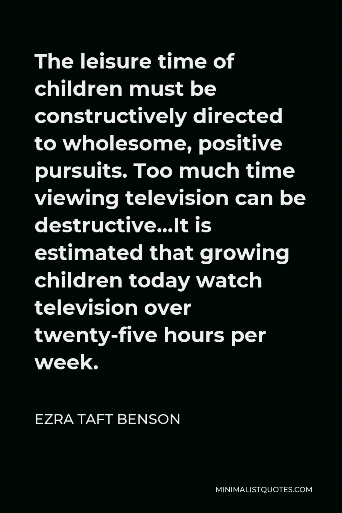 Ezra Taft Benson Quote - The leisure time of children must be constructively directed to wholesome, positive pursuits. Too much time viewing television can be destructive…It is estimated that growing children today watch television over twenty-five hours per week.